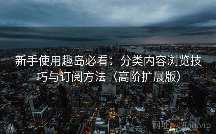 新手使用趣岛必看：分类内容浏览技巧与订阅方法（高阶扩展版）