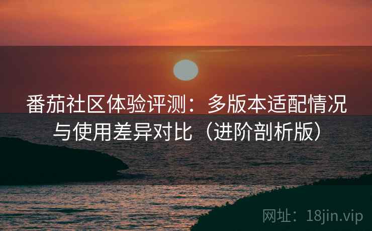 番茄社区体验评测:多版本适配情况与使用差异对比(进阶剖析版) 番茄社区体验评测:多版本适配情况与使用差异对比(进阶剖析版)