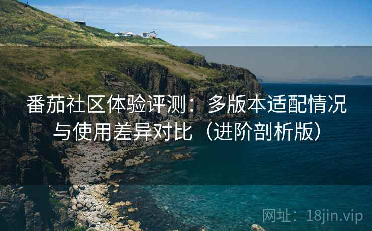 番茄社区体验评测:多版本适配情况与使用差异对比(进阶剖析版) 番茄社区体验评测:多版本适配情况与使用差异对比(进阶剖析版)