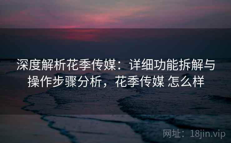 深度解析花季传媒:详细功能拆解与操作步骤分析,花季传媒 怎么样 深度解析花季传媒:详细功能拆解与操作步骤分析,花季传媒 怎么样