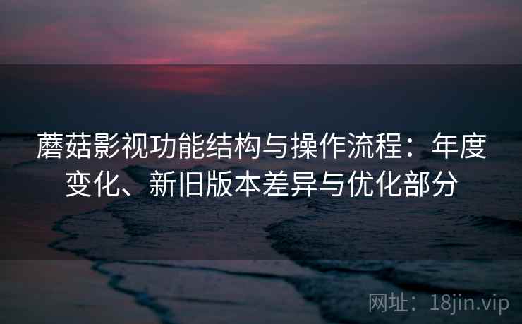 蘑菇影视功能结构与操作流程:年度变化、新旧版本差异与优化部分 蘑菇影视功能结构与操作流程:年度变化、新旧版本差异与优化部分