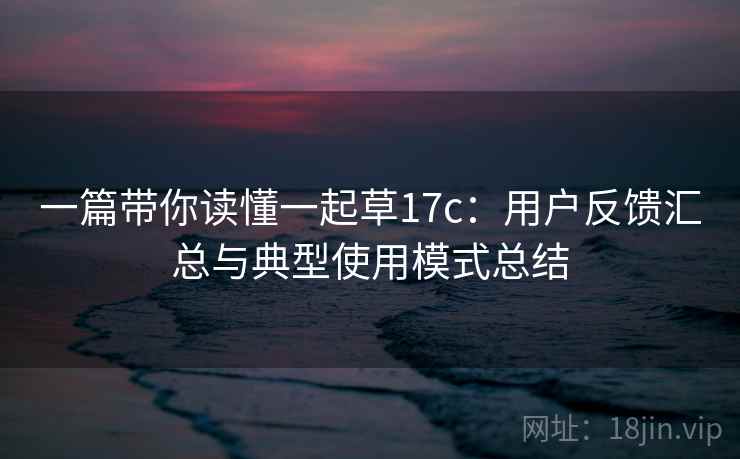 一篇带你读懂一起草17c:用户反馈汇总与典型使用模式总结 一篇带你读懂一起草17c:用户反馈汇总与典型使用模式总结
