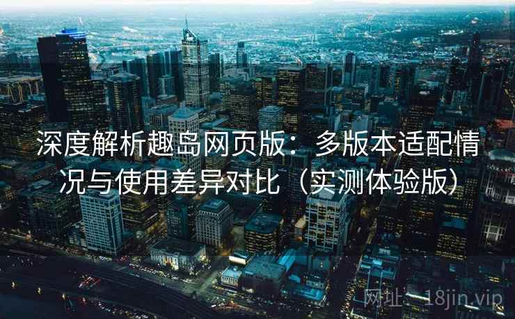 深度解析趣岛网页版:多版本适配情况与使用差异对比(实测体验版) 深度解析趣岛网页版:多版本适配情况与使用差异对比(实测体验版)