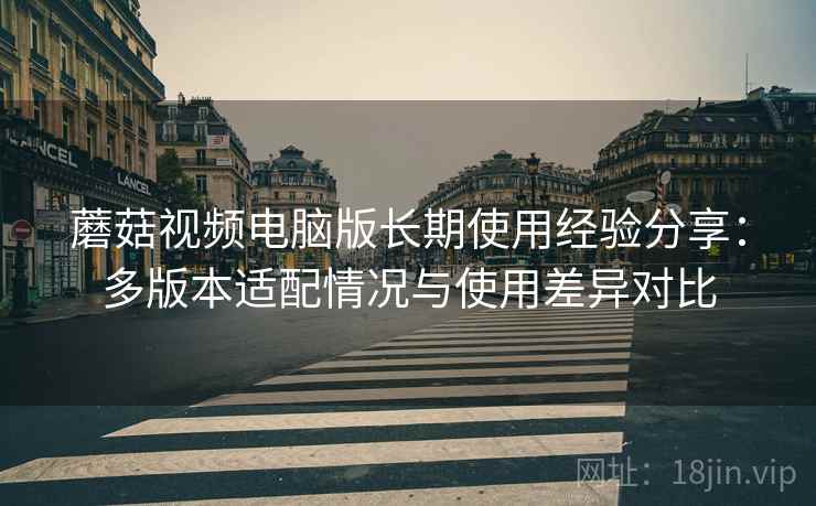 蘑菇视频电脑版长期使用经验分享:多版本适配情况与使用差异对比 蘑菇视频电脑版长期使用经验分享:多版本适配情况与使用差异对比