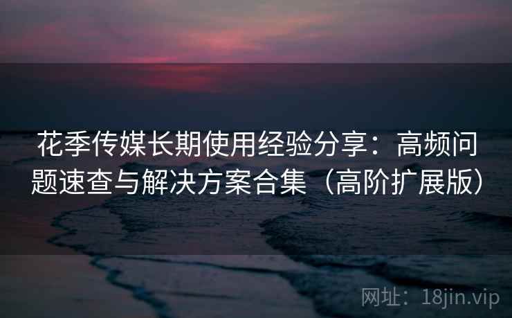 花季传媒长期使用经验分享:高频问题速查与解决方案合集(高阶扩展版) 花季传媒长期使用经验分享:高频问题速查与解决方案合集(高阶扩展版)