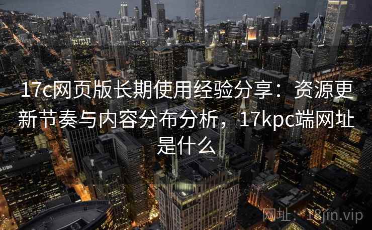 17c网页版长期使用经验分享：资源更新节奏与内容分布分析，17kpc端网址是什么