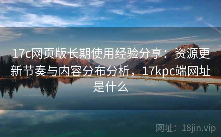 17c网页版长期使用经验分享：资源更新节奏与内容分布分析，17kpc端网址是什么