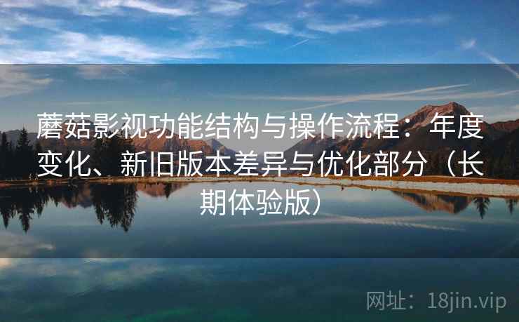 蘑菇影视功能结构与操作流程：年度变化、新旧版本差异与优化部分（长期体验版）
