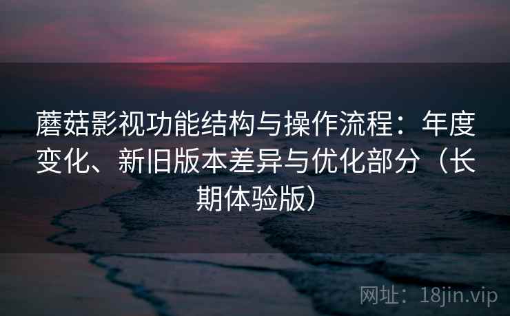 蘑菇影视功能结构与操作流程：年度变化、新旧版本差异与优化部分（长期体验版）