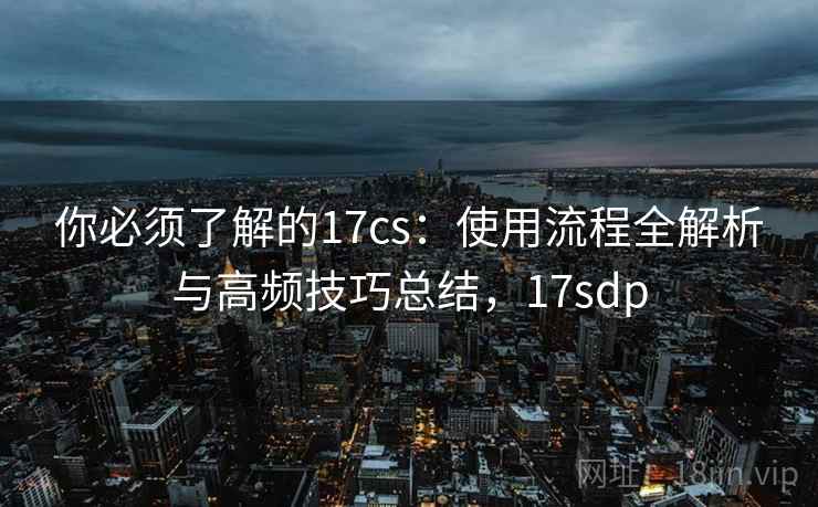 你必须了解的17cs：使用流程全解析与高频技巧总结，17sdp