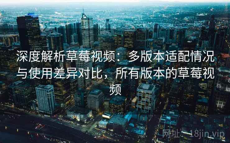 深度解析草莓视频：多版本适配情况与使用差异对比，所有版本的草莓视频