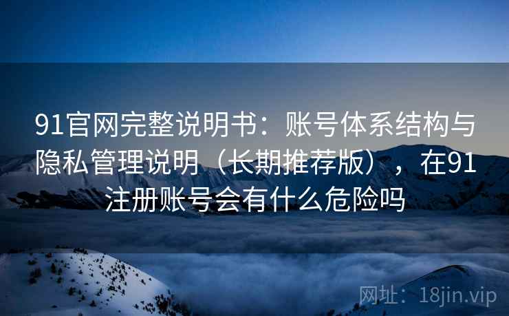 91官网完整说明书：账号体系结构与隐私管理说明（长期推荐版），在91注册账号会有什么危险吗