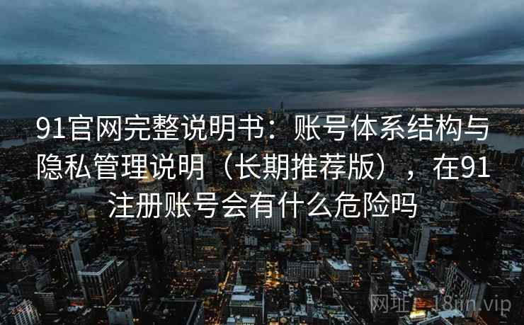 91官网完整说明书：账号体系结构与隐私管理说明（长期推荐版），在91注册账号会有什么危险吗